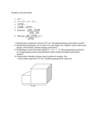 Kerjakan soal-soal berikut.
1. = …
2. - ( + ) = …
3. = ….
4. + = …
5. +
-
6. Hasil dari ( + )
7. Sebuah kubus mempunyai volume 4.913 cm3. Berapakah panjang rusuk kubus tersebut?
8. Sebuah balok panjangnya 24 cm, lebar 9 cm, dan tinggi 8 cm. Apabila volume kubus sama
dengan volume balok, tentukan panjang rusuk kubus.
9. Perbandingan volume dua kubus adalah V1 : V2 = 1 : 27. Jika panjang kubus pertama 8
cm, berapa panjang kawat yang diperlukan untuk membuat kerangka kedua kubus
tersebut?
10. Kedua kubus diletakkan berjajar seperti gambar di samping. Jika
volume kubus yang besar 512 cm3, tentukan panjang kubus yang kecil.
11 cm
 