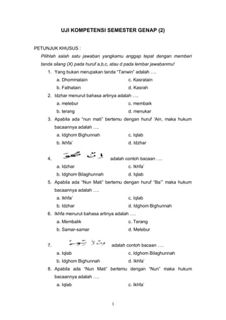 1
UJI KOMPETENSI SEMESTER GENAP (2)
PETUNJUK KHUSUS :
Pilihlah salah satu jawaban yangkamu anggap tepat dengan memberi
tanda silang (X) pada huruf a,b,c, atau d pada lembar jawabanmu!
1. Yang bukan merupakan tanda “Tanwin” adalah ….
a. Dhommatain c. Kasratain
b. Fathatain d. Kasrah
2. Idzhar menurut bahasa artinya adalah ….
a. melebur c. membaik
b. terang d. menukar
3. Apabila ada “nun mati” bertemu dengan huruf „Ain, maka hukum
bacaannya adalah ….
a. Idghom Bighunnah c. Iqlab
b. Ikhfa‟ d. Idzhar
4. adalah contoh bacaan ….
a. Idzhar c. Ikhfa‟
b. Idghom Bilaghunnah d. Iqlab
5. Apabila ada “Nun Mati” bertemu dengan huruf “Ba‟” maka hukum
bacaannya adalah ….
a. Ikhfa‟ c. Iqlab
b. Idzhar d. Idghom Bighunnah
6. Ikhfa menurut bahasa artinya adalah ….
a. Membalik c. Terang
b. Samar-samar d. Melebur
7. adalah contoh bacaan ….
a. Iqlab c. Idghom Bilaghunnah
b. Idghom Bighunnah d. Ikhfa‟
8. Apabila ada “Nun Mati” bertemu dengan “Nun” maka hukum
bacaannya adalah ….
a. Iqlab c. Ikhfa‟
 