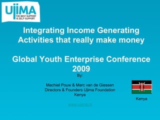 Integrating Income Generating
 Activities that really make money

Global Youth Enterprise Conference
               2009
                        By:

        Machiel Pouw & Marc van de Giessen
        Directors & Founders Ujima Foundation
                        Kenya
                                                Kenya
                    www.ujima.nl
 