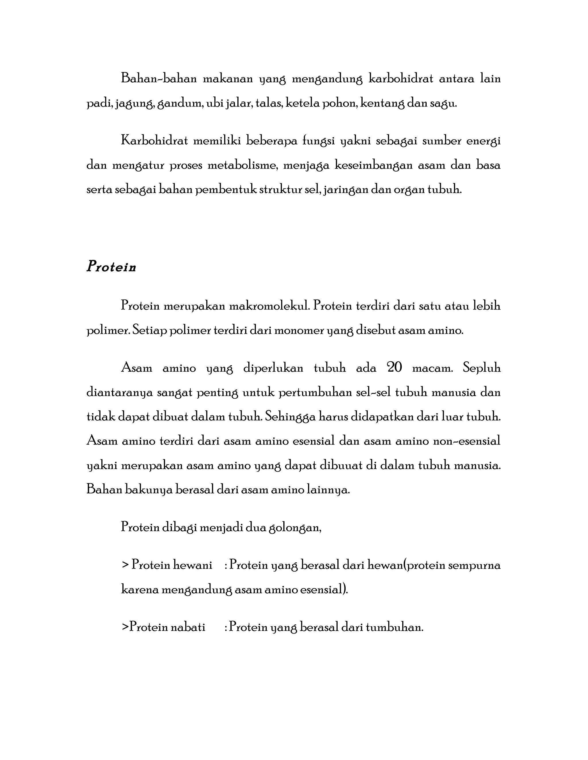 Bahan-bahan makanan yang mengandung karbohidrat antara lain
padi, jagung, gandum, ubi jalar, talas, ketela pohon, kentang dan sagu.
Karbohidrat memiliki beberapa fungsi yakni sebagai sumber energi
dan mengatur proses metabolisme, menjaga keseimbangan asam dan basa
serta sebagai bahan pembentuk struktur sel, jaringan dan organ tubuh.
Protein
Protein merupakan makromolekul. Protein terdiri dari satu atau lebih
polimer. Setiap polimer terdiri dari monomer yang disebut asam amino.
Asam amino yang diperlukan tubuh ada 20 macam. Sepluh
diantaranya sangat penting untuk pertumbuhan sel-sel tubuh manusia dan
tidak dapat dibuat dalam tubuh. Sehingga harus didapatkan dari luar tubuh.
Asam amino terdiri dari asam amino esensial dan asam amino non-esensial
yakni merupakan asam amino yang dapat dibuuat di dalam tubuh manusia.
Bahan bakunya berasal dari asam amino lainnya.
Protein dibagi menjadi dua golongan,
> Protein hewani : Protein yang berasal dari hewan(protein sempurna
karena mengandung asam amino esensial).
>Protein nabati : Protein yang berasal dari tumbuhan.
 