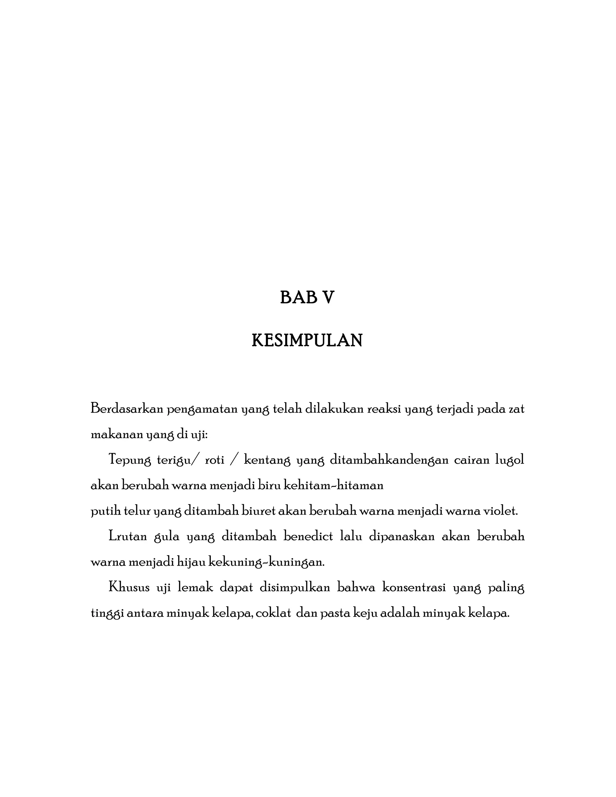 BAB V
KESIMPULAN
Berdasarkan pengamatan yang telah dilakukan reaksi yang terjadi pada zat
makanan yang di uji:
Tepung terigu/ roti / kentang yang ditambahkandengan cairan lugol
akan berubah warna menjadi biru kehitam-hitaman
putih telur yang ditambah biuret akan berubah warna menjadi warna violet.
Lrutan gula yang ditambah benedict lalu dipanaskan akan berubah
warna menjadi hijau kekuning-kuningan.
Khusus uji lemak dapat disimpulkan bahwa konsentrasi yang paling
tinggi antara minyak kelapa, coklat dan pasta keju adalah minyak kelapa.
 