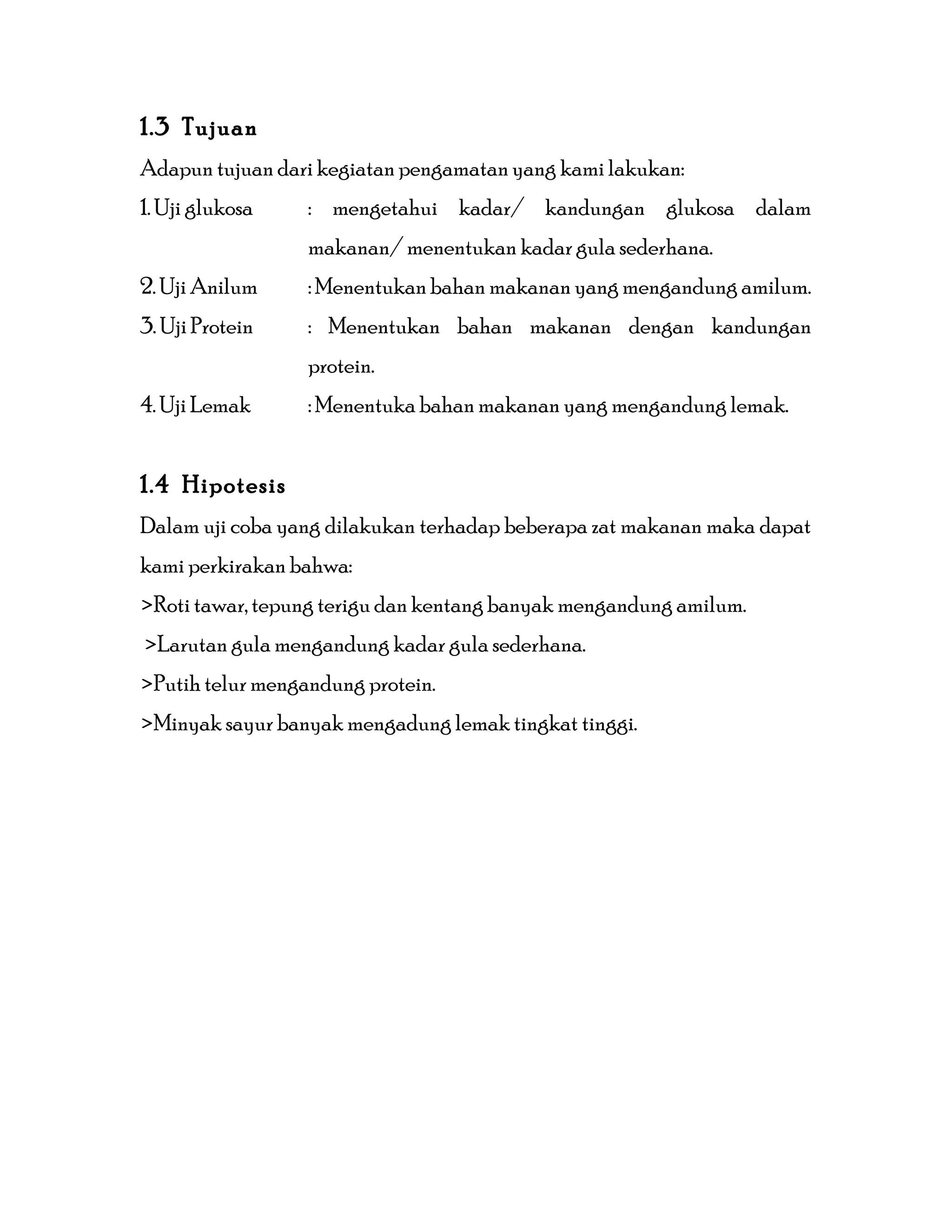 1.3 Tujuan
Adapun tujuan dari kegiatan pengamatan yang kami lakukan:
1. Uji glukosa : mengetahui kadar/ kandungan glukosa dalam
makanan/ menentukan kadar gula sederhana.
2. Uji Anilum : Menentukan bahan makanan yang mengandung amilum.
3. Uji Protein : Menentukan bahan makanan dengan kandungan
protein.
4. Uji Lemak : Menentuka bahan makanan yang mengandung lemak.
1.4 Hipotesis
Dalam uji coba yang dilakukan terhadap beberapa zat makanan maka dapat
kami perkirakan bahwa:
>Roti tawar, tepung terigu dan kentang banyak mengandung amilum.
>Larutan gula mengandung kadar gula sederhana.
>Putih telur mengandung protein.
>Minyak sayur banyak mengadung lemak tingkat tinggi.
 