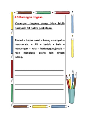 4.9 Karangan ringkas.

Karangan ringkas yang tidak lebih
daripada 30 patah perkataan.



Ahmad – budak nakal – buang – sampah –
merata-rata. – Ali – budak - baik –
mendengar – kata – bertanggungjawab –
rajin – menolong – orang – lain – ringan
tulang.




________________________________
________________________________
________________________________
________________________________
________________________________
 