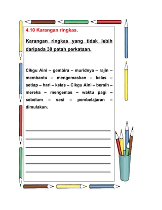 4.10 Karangan ringkas.

Karangan ringkas yang tidak lebih
d
daripada 30 patah perkataan.



Cikgu Aini – gembira – muridnya – rajin –
membantu – mengemaskan – kelas –
setiap – hari – kelas – Cikgu Aini – bersih –
mereka – mengemas – waktu pagi –
sebelum      –   sesi   –   pembelajaran   –
dimulakan.




________________________________
________________________________
________________________________
________________________________
________________________________
________________________________
 