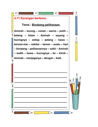 4.11 Karangan bertema .

      Tema : Binatang peliharaan.

Aminah – kucing – comel – warna – putih –
belang – hitam – Aminah – sayang –
kucingnya – setiap – petang – bawa –
bersiar-siar – sekitar – taman – suatu – hari
– binatang – peliharaannya – sakit – Aminah
– sedih – bawa – kucingnya – ke – klinik –
Aminah – menjaganya – dengan – baik.




_________________________________
_________________________________
_________________________________
_________________________________
_________________________________
_________________________________
_________________________________
_________________________________
 