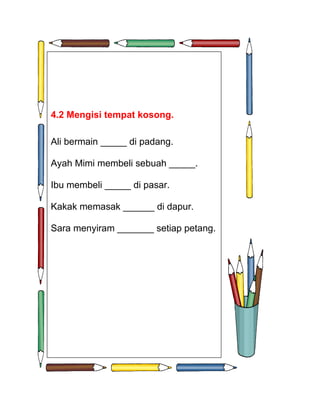 4.2 Mengisi tempat kosong.

Ali bermain _____ di padang.

Ayah Mimi membeli sebuah _____.

Ibu membeli _____ di pasar.

Kakak memasak ______ di dapur.

Sara menyiram _______ setiap petang.
 