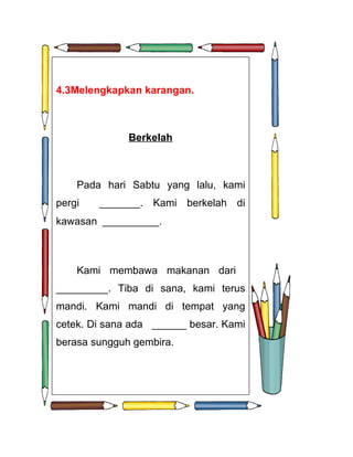 4.3Melengkapkan karangan.



              Berkelah



    Pada hari Sabtu yang lalu, kami
pergi   _______. Kami berkelah di
kawasan ___________.



    Kami membawa makanan dari
_________. Tiba di sana, kami terus
mandi. Kami mandi di tempat yang
cetek. Di sana ada ______ besar. Kami
berasa sungguh gembira.
 