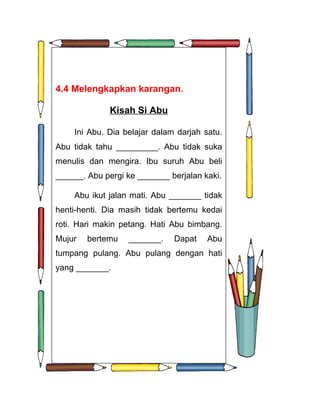 4.4 Melengkapkan karangan.

              Kisah Si Abu

    Ini Abu. Dia belajar dalam darjah satu.
Abu tidak tahu _________. Abu tidak suka
menulis dan mengira. Ibu suruh Abu beli
______. Abu pergi ke _______ berjalan kaki.

    Abu ikut jalan mati. Abu _______ tidak
henti-henti. Dia masih tidak bertemu kedai
roti. Hari makin petang. Hati Abu bimbang.
Mujur   bertemu   _______.    Dapat    Abu
tumpang pulang. Abu pulang dengan hati
yang _______.
 