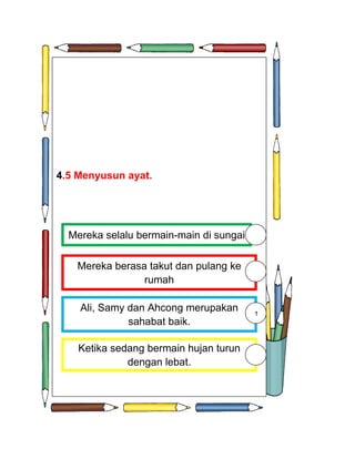 4
4.5 Menyusun ayat.




  Mereka selalu bermain-main di sungai

   Mereka berasa takut dan pulang ke
                rumah

    Ali, Samy dan Ahcong merupakan       1
              sahabat baik.

    Ketika sedang bermain hujan turun
              dengan lebat.
 