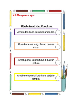 4.6 Menyusun ayat.



      Kisah Arnab dan Kura-kura

   Arnab dan Kura-kura berlumba lari.




    Kura-kura menang. Arnab berasa
                malu.




    Arnab penat lalu tertidur di bawah
                 pokok.




   Arnab mengejek Kura-kura berjalan
               lambat.                   1
 