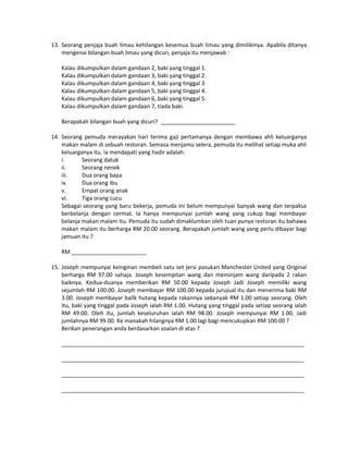 13. Seorang penjaja buah limau kehilangan kesemua buah limau yang dimilikinya. Apabila ditanya
mengenai bilangan buah limau yang dicuri, penjaja itu menjawab :
Kalau dikumpulkan dalam gandaan 2, baki yang tinggal 1.
Kalau dikumpulkan dalam gandaan 3, baki yang tinggal 2.
Kalau dikumpulkan dalam gandaan 4, baki yang tinggal 3.
Kalau dikumpulkan dalam gandaan 5, baki yang tinggal 4.
Kalau dikumpulkan dalam gandaan 6, baki yang tinggal 5.
Kalau dikumpulkan dalam gandaan 7, tiada baki.
Berapakah bilangan buah yang dicuri? ________________________
14. Seorang pemuda merayakan hari terima gaji pertamanya dengan membawa ahli keluarganya
makan malam di sebuah restoran. Semasa menjamu selera, pemuda itu melihat setiap muka ahli
keluarganya itu. Ia mendapati yang hadir adalah:
i.
Seorang datuk
ii.
Seorang nenek
iii.
Dua orang bapa
iv.
Dua orang ibu
v.
Empat orang anak
vi.
Tiga orang cucu
Sebagai seorang yang baru bekerja, pemuda ini belum mempunyai banyak wang dan terpaksa
berbelanja dengan cermat. Ia hanya mempunyai jumlah wang yang cukup bagi membayar
belanja makan malam itu. Pemuda itu sudah dimaklumkan oleh tuan punya restoran itu bahawa
makan malam itu berharga RM 20.00 seorang. Berapakah jumlah wang yang perlu dibayar bagi
jamuan itu ?
RM ________________________
15. Joseph mempunyai keinginan membeli satu set jersi pasukan Manchester United yang Original
berharga RM 97.00 sahaja. Joseph kesempitan wang dan meminjam wang daripada 2 rakan
baiknya. Kedua-duanya memberikan RM 50.00 kepada Joseph Jadi Joseph memiliki wang
sejumlah RM 100.00. Joseph membayar RM 100.00 kepada jurujual itu dan menerima baki RM
3.00. Joseph membayar bailk hutang kepada rakannya sebanyak RM 1.00 setiap seorang. Oleh
itu, baki yang tinggal pada Joseph ialah RM 1.00. Hutang yang tinggal pada setiap seorang ialah
RM 49.00. Oleh itu, jumlah keseluruhan ialah RM 98.00. Joseph mempunyai RM 1.00. Jadi
jumlahnya RM 99.00. Ke manakah hilangnya RM 1.00 lagi bagi mencukupkan RM 100.00 ?
Berikan penerangan anda berdasarkan soalan di atas ?
______________________________________________________________________________
______________________________________________________________________________
______________________________________________________________________________
______________________________________________________________________________

 