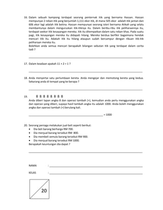 16. Dalam sebuah kampong terdapat seorang penternak itik yang bernama Hassan. Hassan
mempunyai 2 reban itik yang berjumlah 1,111 ekor itik, di mana 505 ekor adalah itik jantan dan
606 ekor lagi adalah itik betina. Hassan mempunyai seorang isteri bernama Atikah yang selalu
membantunya dalam menguruskan itik-itiknya itu. Dalam beribu-ribu itik peliharaannya itu,
terdapat seekor itik kesayangan mereka. itik itu ditempatkan dalam satu reban khas. Pada suatu
pagi, itik kesayangan mereka itu didapati hilang. Mereka berdua berfikir bagaimana hendak
mencari itik itu. Adakah itik itu hilang ataupun sudah bercampur dengan ribuan itik-itik
peliharaan mereka itu.
Bolehkan anda semua mencari berapakah bilangan sebutan itik yang terdapat dalam cerita
tadi ?
______________________________________________________________________________
17. Dalam keadaan apakah 11 + 2 = 1 ?
______________________________________________________________________________
18. Anda menyertai satu perlumbaan kereta. Anda mengejar dan memotong kereta yang kedua.
Sekarang anda di tempat yang ke berapa ?
______________________________________________________________________________

8 8 8 8 8 8 8 8

19.

Anda diberi lapan angka 8 dan operasi tambah (+), kemudian anda perlu menggunakan angka
dan operasi yang diberi, supaya hasil tambah angka itu adalah 1000. Anda boleh menggunakan
angka dan operasi tambah (+) berulang kali.
___________________________________________________ = 1000
20. Seorang peniaga melakukan jual-beli seperti berikut:
• Dia beli barang berharga RM 700.
• Dia menjual barang tersebut RM 800.
• Dia membeli semula barang tersebut RM 900.
• Dia menjual barang tersebut RM 1000.
Berapakah keuntungan dia dapat ?
______________________________________________________________________________

NAMA

: ________________________________________________________________

KELAS

: ________________________________________________________________

20

 