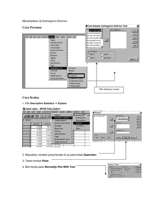 Menampilkan Uji Kolmogorov-Smirnov
Cara Pertama
Pilih distribusi normal
Cara Kedua
1. Pilih Descriptive Statistics Explore
2. Masukkan variabel yang hendak di uji pada kotak Dependen.
3. Tekan tombol Plots.
4. Beri tanda pada Normality Plot With Test
 