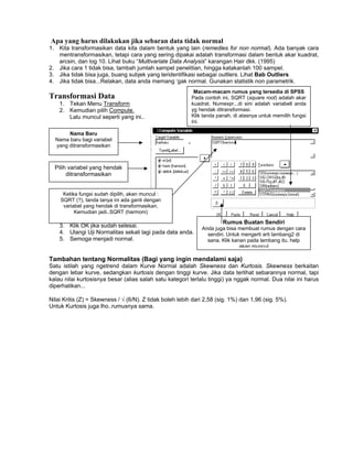 Apa yang harus dilakukan jika sebaran data tidak normal
1. Kita transformasikan data kita dalam bentuk yang lain (remedies for non normal). Ada banyak cara
mentransformasikan, tetapi cara yang sering dipakai adalah transformasi dalam bentuk akar kuadrat,
arcsin, dan log 10. Lihat buku “Multivariate Data Analysis” karangan Hair dkk. (1995)
2. Jika cara 1 tidak bisa, tambah jumlah sampel penelitian, hingga katakanlah 100 sampel.
3. Jika tidak bisa juga, buang subjek yang teridentifikasi sebagai outliers. Lihat Bab Outliers
4. Jika tidak bisa...Relakan, data anda memang ‘gak normal. Gunakan statistik non parametrik.
Transformasi Data
1. Tekan Menu Transform
2. Kemudian pilih Compute.
Lalu muncul seperti yang ini..
3. Klik OK jika sudah selesai.
4. Ulangi Uji Normalitas sekali lagi pada data anda.
5. Semoga menjadi normal.
Nama Baru
Nama baru bagi variabel
yang ditransformasikan
Pilih variabel yang hendak
ditransformasikan
Rumus Buatan Sendiri
Anda juga bisa membuat rumus dengan cara
sendiri. Untuk mengerti arti lambang2 di
sana. Klik kanan pada lambang itu. help
akan muncul
Ketika fungsi sudah dipilih, akan muncul :
SQRT (?), tanda tanya ini ada ganti dengan
variabel yang hendak di transformasikan.
Kemudian jadi..SQRT (harmoni)
Macam-macam rumus yang tersedia di SPSS
Pada contoh ini, SQRT (square root) adalah akar
kuadrat. Numexpr...di sini adalah variabell anda
yg hendak ditransformasi.
Klik tanda panah, di atasnya untuk memilih fungsi
ini.
Tambahan tentang Normalitas (Bagi yang ingin mendalami saja)
Satu istilah yang ngetrend dalam Kurve Normal adalah Skewness dan Kurtosis. Skewness berkaitan
dengan lebar kurve, sedangkan kurtosis dengan tinggi kurve. Jika data terlihat sebarannya normal, tapi
kalau nilai kurtosisnya besar (alias salah satu kategori terlalu tinggi) ya nggak normal. Dua nilai ini harus
diperhatikan...
Nilai Kritis (Z) = Skewness / √ (6/N). Z tidak boleh lebih dari 2,58 (sig. 1%) dan 1,96 (sig. 5%).
Untuk Kurtosis juga lho..rumusnya sama.
 