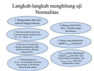Langkah-langkah menghitung uji
Normalitas
1. Mengurutkan data dari
terkecil hingga terbesar.
2. Dari data tersebut dicari skor
Z masing-masing, dengan rumus
: Zi = Xi – Mean / sd
3. Dari skor Z tersebut dan
dengan menggunakan daftar
distribusi normal, dihitung
peluang F(Zi).
4. Hitung proporsi Z1,
Z2,Z3,...dst.yang lebih kecil atau
sama dengan Zi. Kemudian
dibagi jumlah sampel.
5. Hitung selisih F(Zi) –
S(Zi). Tentukan harga
absolutnya.
6. Harga yang paling besar
adalah Lhitung yang dicari.
7. Lhitung tersebut dibandingkan
dengan Ltabel pada tabel “nilai
kritis untuk uji normalitas” jika
Lhitung < Ltabel , maka data
berdistribusi normal.
 