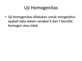 Uji Homogenitas
• Uji homogenitas dilakukan untuk mengetahui
apakah data dalam variabel X dan Y bersifat
homogen atau tidak.
 