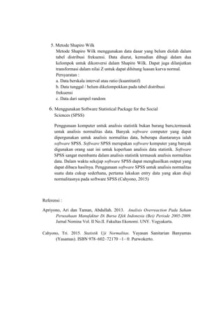 5. Metode Shapiro Wilk
Metode Shapiro Wilk menggunakan data dasar yang belum diolah dalam
tabel distribusi frekuensi. Data diurut, kemudian dibagi dalam dua
kelompok untuk dikonversi dalam Shapiro Wilk. Dapat juga dilanjutkan
transformasi dalam nilai Z untuk dapat dihitung luasan kurva normal.
Persyaratan :
a. Data berskala interval atau ratio (kuantitatif)
b. Data tunggal / belum dikelompokkan pada tabel distribusi
frekuensi
c. Data dari sampel random
6. Menggunakan Software Statistical Package for the Social
Sciences (SPSS)
Penggunaan komputer untuk analisis statistik bukan barang baru,termasuk
untuk analisis normalitas data. Banyak software computer yang dapat
dipergunakan untuk analisis normalitas data, beberapa diantaranya ialah
software SPSS. Software SPSS merupakan software komputer yang banyak
digunakan orang saat ini untuk keperluan analisis data statistik. Software
SPSS sangat membantu dalam analisis statistik termasuk analisis normalitas
data. Dalam waktu sekejap software SPSS dapat menghasilkan output yang
dapat dibaca hasilnya. Penggunaan software SPSS untuk analisis normalitas
suatu data cukup sederhana, pertama lakukan entry data yang akan diuji
normalitasnya pada software SPSS (Cahyono, 2015)
Referensi :
Apriyono, Ari dan Taman, Abdullah. 2013. Analisis Overreaction Pada Saham
Perusahaan Manufaktur Di Bursa Efek Indonesia (Bei) Periode 2005-2009.
Jurnal Nomina Vol. II No.II. Fakultas Ekonomi. UNY. Yogyakarta.
Cahyono, Tri. 2015. Statistik Uji Normalitas. Yayasan Sanitarian Banyumas
(Yasamas). ISBN 978–602–72170 –1– 0. Purwokerto.
 