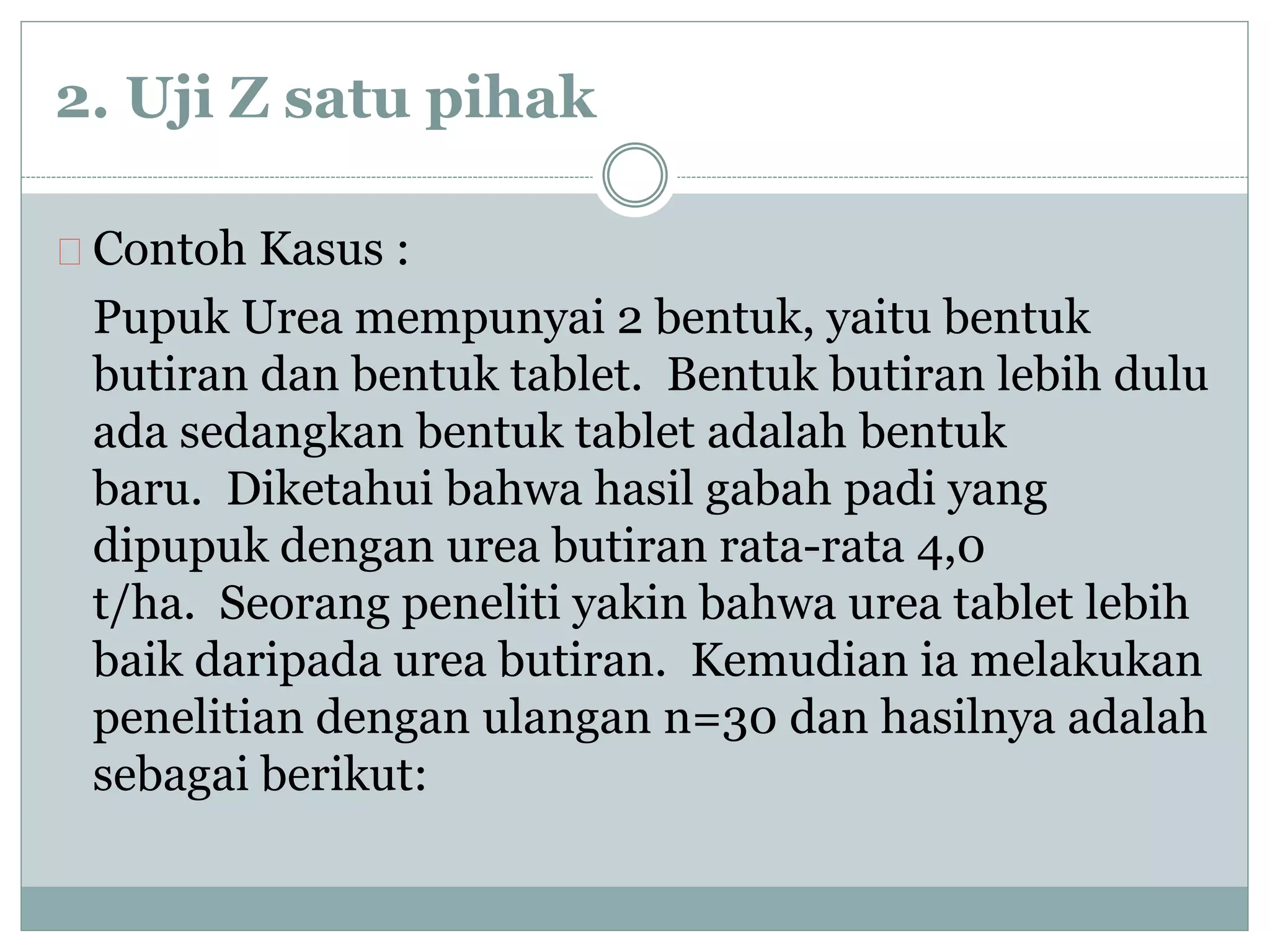 2. Uji Z satu pihak 
Contoh Kasus : 
Pupuk Urea mempunyai 2 bentuk, yaitu bentuk 
butiran dan bentuk tablet. Bentuk butiran lebih dulu 
ada sedangkan bentuk tablet adalah bentuk 
baru. Diketahui bahwa hasil gabah padi yang 
dipupuk dengan urea butiran rata-rata 4,0 
t/ha. Seorang peneliti yakin bahwa urea tablet lebih 
baik daripada urea butiran. Kemudian ia melakukan 
penelitian dengan ulangan n=30 dan hasilnya adalah 
sebagai berikut: 
 