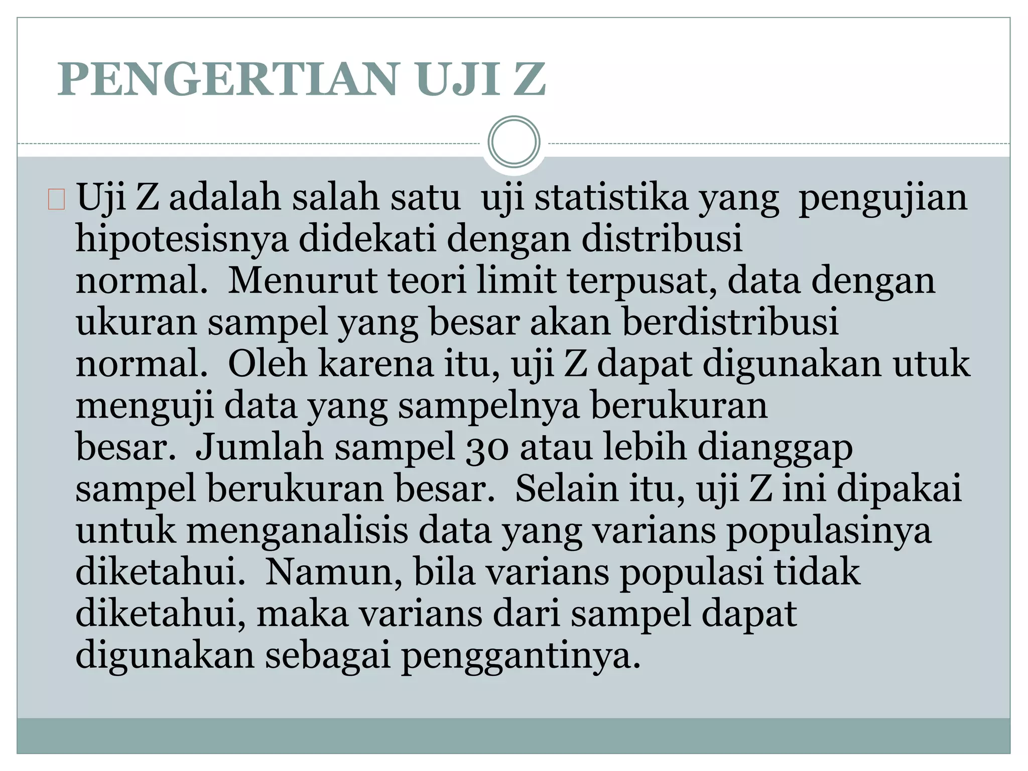 PENGERTIAN UJI Z 
Uji Z adalah salah satu uji statistika yang pengujian 
hipotesisnya didekati dengan distribusi 
normal. Menurut teori limit terpusat, data dengan 
ukuran sampel yang besar akan berdistribusi 
normal. Oleh karena itu, uji Z dapat digunakan utuk 
menguji data yang sampelnya berukuran 
besar. Jumlah sampel 30 atau lebih dianggap 
sampel berukuran besar. Selain itu, uji Z ini dipakai 
untuk menganalisis data yang varians populasinya 
diketahui. Namun, bila varians populasi tidak 
diketahui, maka varians dari sampel dapat 
digunakan sebagai penggantinya. 
 