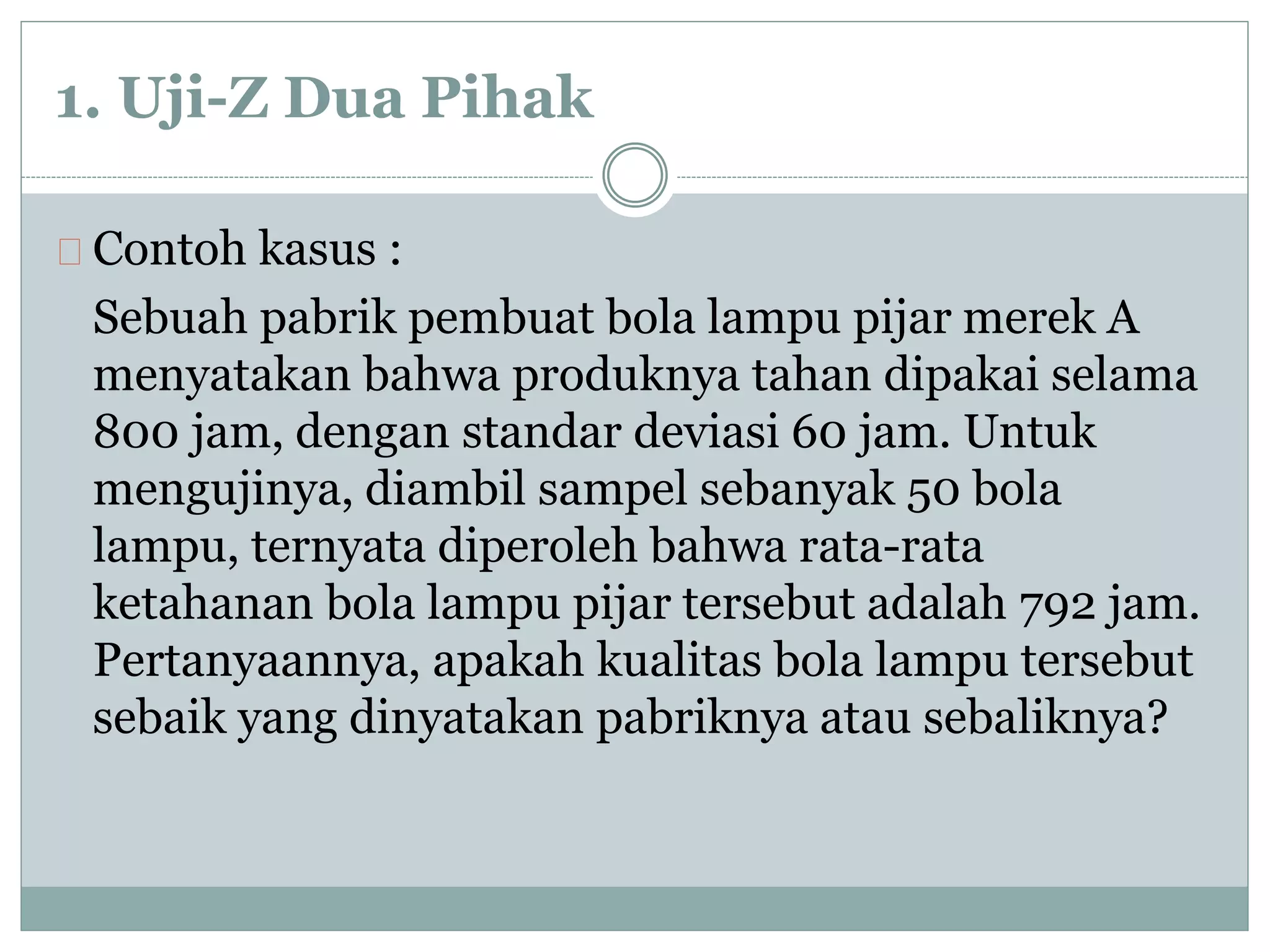 1. Uji-Z Dua Pihak 
Contoh kasus : 
Sebuah pabrik pembuat bola lampu pijar merek A 
menyatakan bahwa produknya tahan dipakai selama 
800 jam, dengan standar deviasi 60 jam. Untuk 
mengujinya, diambil sampel sebanyak 50 bola 
lampu, ternyata diperoleh bahwa rata-rata 
ketahanan bola lampu pijar tersebut adalah 792 jam. 
Pertanyaannya, apakah kualitas bola lampu tersebut 
sebaik yang dinyatakan pabriknya atau sebaliknya? 
 