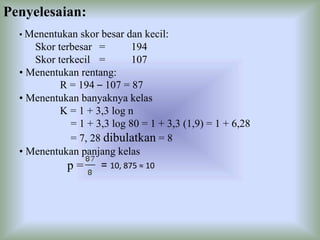 Penyelesaian:
• Menentukan skor besar dan kecil:
Skor terbesar = 194
Skor terkecil = 107
• Menentukan rentang:
R = 194 – 107 = 87
• Menentukan banyaknya kelas
K = 1 + 3,3 log n
= 1 + 3,3 log 80 = 1 + 3,3 (1,9) = 1 + 6,28
= 7, 28 dibulatkan = 8
• Menentukan panjang kelas
p = = 10, 875 ≈ 10
 