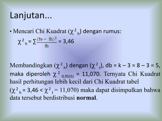 Lanjutan...
• Mencari Chi Kuadrat (χ2
h) dengan rumus:
χ2
h = ∑ = 3,46
Membandingkan (χ2
h) dengan (χ2
t), db = k – 3 = 8 – 3 = 5,
maka diperoleh χ 2
0,95(5) = 11,070. Ternyata Chi Kuadrat
hasil perhitungan lebih kecil dari Chi Kuadrat tabel
(χ2
h = 3,46 < χ2
t = 11,070) maka dapat disimpulkan bahwa
data tersebut berdistribusi normal.
 