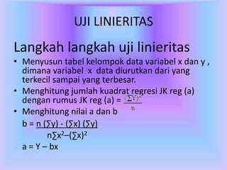 UJI LINIERITAS
Langkah langkah uji linieritas
• Menyusun tabel kelompok data variabel x dan y ,
dimana variabel x data diurutkan dari yang
terkecil sampai yang terbesar.
• Menghitung jumlah kuadrat regresi JK reg (a)
dengan rumus JK reg (a) =
• Menghitung nilai a dan b
b = n (∑y) - (∑x) (∑y)
n∑x2–(∑x)2
a = Y – bx
 