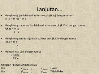 • Menghitung jumlah kuadrat tuna cocok (JK tc) dengan rumus :
JK tc = JK res – JK e
• Menghitung rata-rata jumlah kuadrat tuna cocok (RJK tc) dengan rumus :
RJK tc = JK tc
k – 2
• Menghitung rata-rata jumlah kuadrat eror (RJK e) dengan rumus :
RJK e= JK e
n – k
• Mencari nilai uji F dengan rumus :
F = RJK tc
RJK e
KRITERIA PENGUJIAN LINIERITAS :
Jika : χ2
hitung ≤ χ2
tabel, Linier
Jika : χ2
hitung > χ2
tabel, Tidak linier
Lanjutan...
 