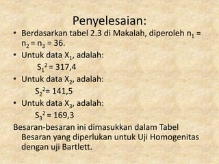 Penyelesaian:
• Berdasarkan tabel 2.3 di Makalah, diperoleh n1 =
n2 = n3 = 36.
• Untuk data X1, adalah:
S1
2 = 317,4
• Untuk data X2, adalah:
S2
2= 141,5
• Untuk data X3, adalah:
S3
2 = 169,3
Besaran-besaran ini dimasukkan dalam Tabel
Besaran yang diperlukan untuk Uji Homogenitas
dengan uji Bartlett.
 