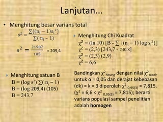 Lanjutan...
• Menghitung besar varians total
= 209,4
 Menghitung satuan B
B = (log s2) ∑( ni – 1)
B = (log 209,4) (105)
B = 243,7
 Menghitung Chi Kuadrat
χ2 = (ln 10) [B - ∑ {(ni – 1) log si
2}]
χ2 = (2,3) [243,7 - 240,8]
χ2 = (2,3) (2,9)
χ2 = 6,6
Bandingkan χ2
hitung dengan nilai χ2
tabel,
untuk α = 0,05 dan derajat kebebasan
(dk) = k = 3 diperoleh χ2
0,95(3) = 7,815.
(χ2 = 6,6 < χ2
0,95(3) = 7,815); berarti
varians populasi sampel penelitian
adalah homogen
 