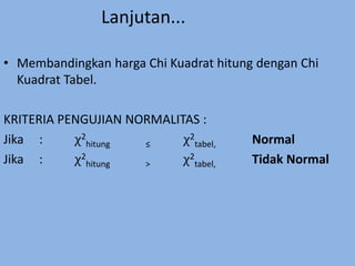 Lanjutan...
• Membandingkan harga Chi Kuadrat hitung dengan Chi
Kuadrat Tabel.
KRITERIA PENGUJIAN NORMALITAS :
Jika : χ2
hitung ≤ χ2
tabel, Normal
Jika : χ2
hitung > χ2
tabel, Tidak Normal
 
