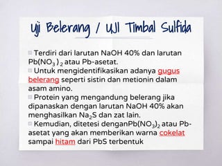 Uji Belerang / UJI Timbal Sulfida
▧ Terdiri dari larutan NaOH 40% dan larutan
Pb(NO3 ) 2 atau Pb-asetat.
▧ Untuk mengidentifikasikan adanya gugus
belerang seperti sistin dan metionin dalam
asam amino.
▧ Protein yang mengandung belerang jika
dipanaskan dengan larutan NaOH 40% akan
menghasilkan Na2S dan zat lain.
▧ Kemudian, ditetesi denganPb(NO3)2 atau Pb-
asetat yang akan memberikan warna cokelat
sampai hitam dari PbS terbentuk
 