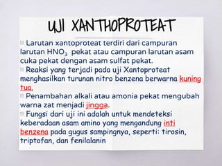 UJI XANTHOPROTEAT
▧ Larutan xantoproteat terdiri dari campuran
larutan HNO3 pekat atau campuran larutan asam
cuka pekat dengan asam sulfat pekat.
▧ Reaksi yang terjadi pada uji Xantoproteat
menghasilkan turunan nitro benzena berwarna kuning
tua.
▧ Penambahan alkali atau amonia pekat mengubah
warna zat menjadi jingga.
▧ Fungsi dari uji ini adalah untuk mendeteksi
keberadaan asam amino yang mengandung inti
benzena pada gugus sampingnya, seperti: tirosin,
triptofan, dan fenilalanin
 