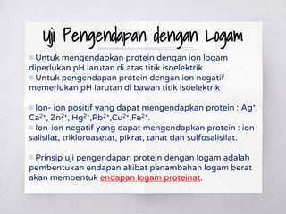 Uji Pengendapan dengan Logam
▧ Untuk mengendapkan protein dengan ion logam
diperlukan pH larutan di atas titik isoelektrik
▧ Untuk pengendapan protein dengan ion negatif
memerlukan pH larutan di bawah titik isoelektrik
▧ Ion- ion positif yang dapat mengendapkan protein : Ag+,
Ca2+, Zn2+, Hg2+,Pb2+,Cu2+,Fe2+.
▧ Ion-ion negatif yang dapat mengendapkan protein : ion
salisilat, trikloroasetat, pikrat, tanat dan sulfosalisilat.
▧ Prinsip uji pengendapan protein dengan logam adalah
pembentukan endapan akibat penambahan logam berat
akan membentuk endapan logam proteinat.
 
