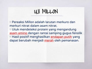 UJI MILLON
▧ Pereaksi Millon adalah larutan merkuro dan
merkuri nitrat dalam asam nitrat.
▧ Utuk mendeteksi protein yang mengandung
asam amino dengan rantai samping gugus fenolik
▧ Hasil positif menghasilkan endapan putih yang
dapat berubah menjadi merah oleh pemanasan.
 