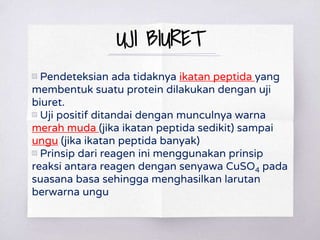 UJI BIURET
▧ Pendeteksian ada tidaknya ikatan peptida yang
membentuk suatu protein dilakukan dengan uji
biuret.
▧ Uji positif ditandai dengan munculnya warna
merah muda (jika ikatan peptida sedikit) sampai
ungu (jika ikatan peptida banyak)
▧ Prinsip dari reagen ini menggunakan prinsip
reaksi antara reagen dengan senyawa CuSO4 pada
suasana basa sehingga menghasilkan larutan
berwarna ungu
 