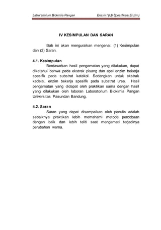 Laboratorium Biokimia Pangan Enzim I (Uji SpesifikasiEnzim)
IV KESIMPULAN DAN SARAN
Bab ini akan menguraikan mengenai: (1) Kesimpulan
dan (2) Saran.
4.1. Kesimpulan
Berdasarkan hasil pengamatan yang dilakukan, dapat
diketahui bahwa pada ekstrak pisang dan apel enzim bekerja
spesifik pada substrat katekol. Sedangkan untuk ekstrak
kedelai, enzim bekerja spesifik pada substrat urea. Hasil
pengamatan yang didapat oleh praktikan sama dengan hasil
yang dilakukan oleh laboran Laboratorium Biokimia Pangan
Universitas Pasundan Bandung.
4.2. Saran
Saran yang dapat disampaikan oleh penulis adalah
sebaiknya praktikan lebih memahami metode percobaan
dengan baik dan lebih teliti saat mengamati terjadinya
perubahan warna.
 