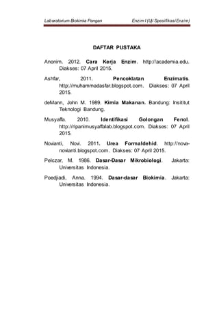 Laboratorium Biokimia Pangan Enzim I (Uji SpesifikasiEnzim)
DAFTAR PUSTAKA
Anonim. 2012. Cara Kerja Enzim. http://academia.edu.
Diakses: 07 April 2015.
Ashfar, 2011. Pencoklatan Enzimatis.
http://muhammadasfar.blogspot.com. Diakses: 07 April
2015.
deMann, John M. 1989. Kimia Makanan. Bandung: Insititut
Teknologi Bandung.
Musyaffa. 2010. Identifikasi Golongan Fenol.
http://ripanimusyaffalab.blogspot.com. Diakses: 07 April
2015.
Novianti, Novi. 2011. Urea Formaldehid. http://nova-
novianti.blogspot.com. Diakses: 07 April 2015.
Pelczar, M. 1986. Dasar-Dasar Mikrobiologi. Jakarta:
Universitas Indonesia.
Poedjiadi, Anna. 1994. Dasar-dasar Biokimia. Jakarta:
Universitas Indonesia.
 