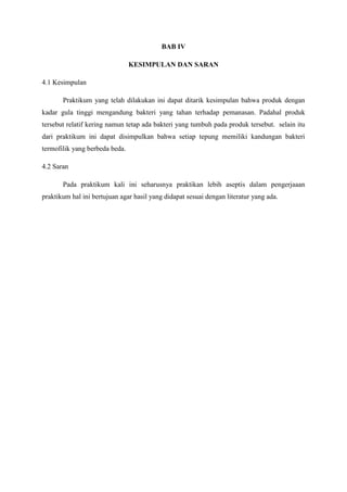 BAB IV

                                KESIMPULAN DAN SARAN

4.1 Kesimpulan

       Praktikum yang telah dilakukan ini dapat ditarik kesimpulan bahwa produk dengan
kadar gula tinggi mengandung bakteri yang tahan terhadap pemanasan. Padahal produk
tersebut relatif kering namun tetap ada bakteri yang tumbuh pada produk tersebut. selain itu
dari praktikum ini dapat disimpulkan bahwa setiap tepung memiliki kandungan bakteri
termofilik yang berbeda beda.

4.2 Saran

       Pada praktikum kali ini seharusnya praktikan lebih aseptis dalam pengerjaaan
praktikum hal ini bertujuan agar hasil yang didapat sesuai dengan literatur yang ada.
 