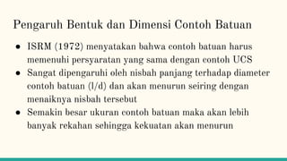 Pengaruh Bentuk dan Dimensi Contoh Batuan
● ISRM (1972) menyatakan bahwa contoh batuan harus
memenuhi persyaratan yang sama dengan contoh UCS
● Sangat dipengaruhi oleh nisbah panjang terhadap diameter
contoh batuan (l/d) dan akan menurun seiring dengan
menaiknya nisbah tersebut
● Semakin besar ukuran contoh batuan maka akan lebih
banyak rekahan sehingga kekuatan akan menurun
 