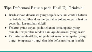 Tipe Deformasi Batuan pada Hasil Uji Triaksial
● Berdasarkan deformasi yang terjadi sebelum contoh batuan
runtuh dapat dibedakan menjadi dua golongan yaitu fraktur
getas dan keruntuhan duktil
● Fraktur getas terjadi pada tekanan pemampatan yang
rendah, temperatur rendah dan laju deformasi yang besar
● Keruntuhan duktil terjadi pada tekanan pemampatan yang
tinggi, temperatur tinggi dan laju deformasi yang rendah
 