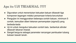 Apa itu UJI TRIAKSIAL ????
● Digunakan untuk menentukan kekuatan batuan dibawah tiga
komponen tegangan melalui persamaan kriteria keruntuhan
● Pengujian ini menggunakan beberapa contoh batuan, minimum 5
contoh, kemudian diberi tekanan pemampatan (sigma3) yang
berbeda-beda
● Uji ini untuk mengukur kekuatan contoh batu berbentuk silinder
dibawah tekanan triaxial.
● Sangat berguna sebagai parameter rancangan pembuatan lubang
bukaan bawah tanah.
 