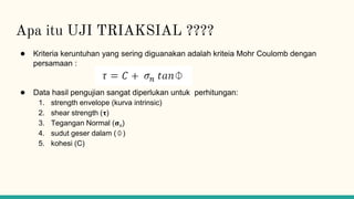 Apa itu UJI TRIAKSIAL ????
● Kriteria keruntuhan yang sering diguanakan adalah kriteia Mohr Coulomb dengan
persamaan :
● Data hasil pengujian sangat diperlukan untuk perhitungan:
1. strength envelope (kurva intrinsic)
2. shear strength (𝛕)
3. Tegangan Normal (𝛔n)
4. sudut geser dalam (⏀)
5. kohesi (C)
 