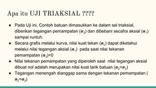 Apa itu UJI TRIAKSIAL ????
● Pada Uji ini, Contoh batuan dimasukkan ke dalam sel triaksial,
diberikan tegangan pemampatan (𝛔3) dan dibebani secafra aksial (𝛔1)
sampai runtuh.
● Secara grafis melalui kurva, nilai kuat tekan (𝛔c) dapat diketahui
melalui nilai tegangan aksial (𝛔1) pada saat nilai tekanan
pemampatan (𝛔3)=0
● Nilai tekanan pemampatan yang diperoleh saat nilai tegangan aksial
dibuat nol adalah merupakan nilai kuat tarik batuan (𝛔2=𝛔3)
● Tegangan menengah dianggap sama dengan tekanan pemampatan (
𝛔2=𝛔3)
 