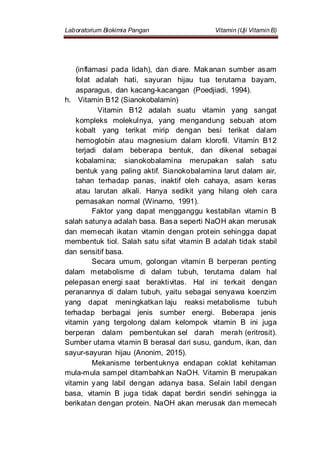 Laboratorium Biokimia Pangan Vitamin (Uji Vitamin B)
(inflamasi pada lidah), dan diare. Makanan sumber asam
folat adalah hati, sayuran hijau tua terutama bayam,
asparagus, dan kacang-kacangan (Poedjiadi, 1994).
h. Vitamin B12 (Sianokobalamin)
Vitamin B12 adalah suatu vitamin yang sangat
kompleks molekulnya, yang mengandung sebuah atom
kobalt yang terikat mirip dengan besi terikat dalam
hemoglobin atau magnesium dalam klorofil. Vitamin B12
terjadi dalam beberapa bentuk, dan dikenal sebagai
kobalamina; sianokobalamina merupakan salah satu
bentuk yang paling aktif. Sianokobalamina larut dalam air,
tahan terhadap panas, inaktif oleh cahaya, asam keras
atau larutan alkali. Hanya sedikit yang hilang oleh cara
pemasakan normal (Winarno, 1991).
Faktor yang dapat mengganggu kestabilan vitamin B
salah satunya adalah basa. Basa seperti NaOH akan merusak
dan memecah ikatan vitamin dengan protein sehingga dapat
membentuk tiol. Salah satu sifat vitamin B adalah tidak stabil
dan sensitif basa.
Secara umum, golongan vitamin B berperan penting
dalam metabolisme di dalam tubuh, terutama dalam hal
pelepasan energi saat beraktivitas. Hal ini terkait dengan
peranannya di dalam tubuh, yaitu sebagai senyawa koenzim
yang dapat meningkatkan laju reaksi metabolisme tubuh
terhadap berbagai jenis sumber energi. Beberapa jenis
vitamin yang tergolong dalam kelompok vitamin B ini juga
berperan dalam pembentukan sel darah merah (eritrosit).
Sumber utama vitamin B berasal dari susu, gandum, ikan, dan
sayur-sayuran hijau (Anonim, 2015).
Mekanisme terbentuknya endapan coklat kehitaman
mula-mula sampel ditambahkan NaOH. Vitamin B merupakan
vitamin yang labil dengan adanya basa. Selain labil dengan
basa, vitamin B juga tidak dapat berdiri sendiri sehingga ia
berikatan dengan protein. NaOH akan merusak dan memecah
 