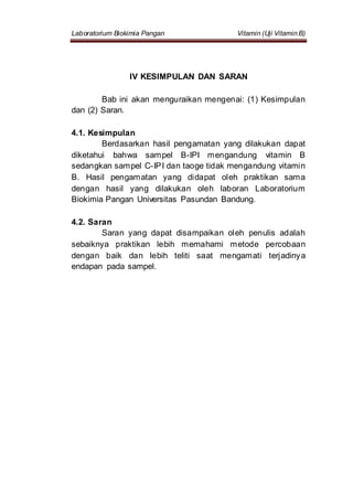 Laboratorium Biokimia Pangan Vitamin (Uji Vitamin B)
IV KESIMPULAN DAN SARAN
Bab ini akan menguraikan mengenai: (1) Kesimpulan
dan (2) Saran.
4.1. Kesimpulan
Berdasarkan hasil pengamatan yang dilakukan dapat
diketahui bahwa sampel B-IPI mengandung vitamin B
sedangkan sampel C-IPI dan taoge tidak mengandung vitamin
B. Hasil pengamatan yang didapat oleh praktikan sama
dengan hasil yang dilakukan oleh laboran Laboratorium
Biokimia Pangan Universitas Pasundan Bandung.
4.2. Saran
Saran yang dapat disampaikan oleh penulis adalah
sebaiknya praktikan lebih memahami metode percobaan
dengan baik dan lebih teliti saat mengamati terjadinya
endapan pada sampel.
 