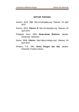 Laboratorium Biokimia Pangan Vitamin (Uji Vitamin B)
DAFTAR PUSTAKA
Anonim. 2015. Tiol. http://id.wikipedia.org. Diakses: 04 April
2015.
Anonim. 2015. Vitamin B. http://id.wikipedia.org. Diakses: 04
April 2015.
Poedjiadi, Anna. 1994. Dasar-dasar Biokimia. Jakarta:
Universitas Indonesia.
Qonita. 2008. Vitamin. http://qforq.multiply.com. Diakses: 04
April 2015.
Winarno, F.G. 1991. Kimia Pangan dan Gizi. Jakarta:
Gramedia Pustaka Utama.
 