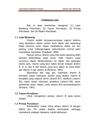 Laboratorium Biokimia Pangan Vitamin (Uji Vitamin B)
I PENDAHULUAN
Bab ini akan membahas mengenai: (1) Latar
Belakang Percobaan, (2) Tujuan Percobaan, (3) Prinsip
Percobaan, dan (4) Reaksi Percobaan.
1.1 Latar Belakang
Vitamin adalah senyawa-senyawa organic tertentu
yang diperlukan dalam jumlah kecil dalam diet seseorang
tetapi esensial untuk reaksi metabolisme dalam sel dan
penting untuk melangsungkan pertumbuhan normal serta
memelihara kesehatan (Poedjiadi, 1994).
Hampir semua vitamin yang kita kenal sekarang telah
berhasil diidentifikasi sejak tahun 1930. Vitamin pada
umumnya dapat dikelompokkan ke dalam dua golongan
utama yaitu, vitamin yang larut dalam lemak meliputi vitamin
A, D, E, dan K dan vitamin yang larut dalam air yang terdiri
dari vitamin C dan vitamin B (Winarno, 1991).
Dipandang dari segi gizi, kelompok vitamin B
termasuk dalam kelompok vitamin yang disebut vitamin B
kompleks yang meliputi tiamin (vitamin B1), riboflavin (vitamin
B2), niasin (asam nikotinat), piridoksin (vitamin B6), asam
pantotenat, biotin, folasin, serta vitamin B12 (sianokobalamin)
(Winarno, 1991).
1.2 Tujuan Percobaan
Untuk mengetahui adanya vitamin B pada bahan
pangan.
1.3 Prinsip Percobaan
Berdasarkan reaksi kimia antara vitamin B dengan
NaOH dan Pb asetat disertai pemanasan sehingga
membentuk endapan berwarna coklat kehitaman.
 