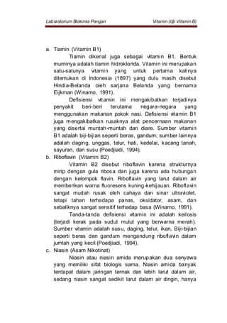 Laboratorium Biokimia Pangan Vitamin (Uji Vitamin B)
a. Tiamin (Vitamin B1)
Tiamin dikenal juga sebagai vitamin B1. Bentuk
murninya adalah tiamin hidroklorida. Vitamin ini merupakan
satu-satunya vitamin yang untuk pertama kalinya
ditemukan di Indonesia (1897) yang dulu masih disebut
Hindia-Belanda oleh sarjana Belanda yang bernama
Eijkman (Winarno, 1991).
Defisiensi vitamin ini mengakibatkan terjadinya
penyakit beri-beri terutama negara-negara yang
menggunakan makanan pokok nasi. Defisiensi vitamin B1
juga mengakibatkan rusaknya alat pencernaan makanan
yang disertai muntah-muntah dan diare. Sumber vitamin
B1 adalah biji-bijian seperti beras, gandum; sumber lainnya
adalah daging, unggas, telur, hati, kedelai, kacang tanah,
sayuran, dan susu (Poedjiadi, 1994).
b. Riboflavin (Vitamin B2)
Vitamin B2 disebut riboflavin karena strukturnya
mirip dengan gula ribosa dan juga karena ada hubungan
dengan kelompok flavin. Riboflavin yang larut dalam air
memberikan warna fluoresens kuning-kehijauan. Riboflavin
sangat mudah rusak oleh cahaya dan sinar ultraviolet,
tetapi tahan terhadapa panas, oksidator, asam, dan
sebaliknya sangat sensitif terhadap basa (Winarno, 1991).
Tanda-tanda defisiensi vitamin ini adalah keilosis
(terjadi kerak pada sudut mulut yang berwarna merah).
Sumber vitamin adalah susu, daging, telur, ikan. Biji-bijian
seperti beras dan gandum mengandung riboflavin dalam
jumlah yang kecil (Poedjiadi, 1994).
c. Niasin (Asam Nikotinat)
Niasin atau niasin amida merupakan dua senyawa
yang memiliki sifat biologis sama. Niasin amida banyak
terdapat dalam jaringan ternak dan lebih larut dalam air,
sedang niasin sangat sedikit larut dalam air dingin, hanya
 