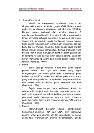 Laboratorium Biokimia Pangan Vitamin (Uji Vitamin B)
e. Asam Pantotenat
Vitamin ini merupakan pembentuk koenzim A.
Gugus aktif koenzim A adalah gugus -S-H. Dalam reaksi-
reaksi kimia biasanya dituliskan KoA SH atau HS -KoA.
Dengan gugus karboksil dari substrat koenzim A
membentuk ikatan tioester. Koenzim A dalam reaksi-reaksi
kimia berfungsi sebagai pemindah gugus asil. Defisiensi
vitamin ini memberikan gejala kehilangan selera makan,
tidak dapat melaksanakan pencernaan makanan dengan
baik, depresi mental, insomnia (tidak dapat tidur), mudah
terjadi infeksi saluran pernapasan. Semua makanan yang
berasal dari hewan merupakan sumber asam pantotenat.
Di samping itu juga biji-bijian dan kacang polong. Buah dan
sayur mengandung asam pantotenat dalam kadar yang
rendah (Poedjiadi, 1994).
f. Biotin
Biotin sebagai kofaktor terikat kuat pada bagian
protein enzim. Ada tiga jenis reaksi yang dapat
dilangsungkan oleh biotin yaitu reaksi karboksilasi pada
karbon dari asil KoA, reaksi karboksilasi pada atom karbon
yang berikatan ganda dari rantai karbon senyawa asil KoA,
dan reaksi transkarboksilasi pada senyawa asil KoA
(Poedjiadi, 1994).
Gejala yang tampak pada defisiensi vitamin ini
adalah kulit menjadi kasar bersisik, rasa sakit pada urat -
urat, kulit memucat, anoreksia (kehilangan selera makan)
dan mual, kadar hemoglobin menurun, kadar kolesterol
naik, dan kadar biotin urine menurun sampai 1/10 normal
(Poedjiadi, 1994).
g. Folasin
Tetrahidrofolat berperan dalam pembentukan
komponen-komponen RNA dan DNA, oleh karenanya
penting untuk pembelahan sel dan reproduksi. Defisiensi
asam folat menunjukkan anemia megaloblastik, glositis
 